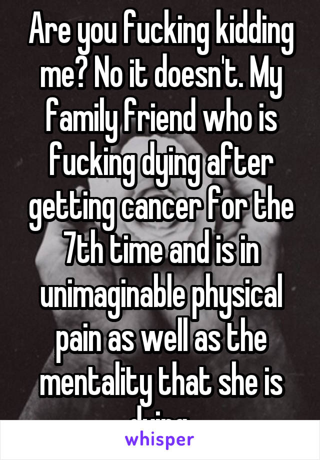 Are you fucking kidding me? No it doesn't. My family friend who is fucking dying after getting cancer for the 7th time and is in unimaginable physical pain as well as the mentality that she is dying 