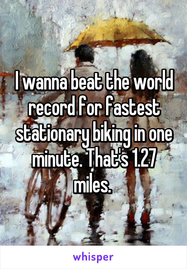 I wanna beat the world record for fastest stationary biking in one minute. That's 1.27 miles. 