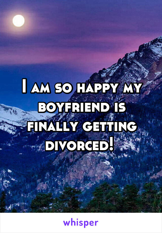 I am so happy my boyfriend is finally getting divorced! 