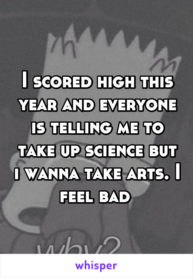 I scored high this year and everyone is telling me to take up science but i wanna take arts. I feel bad 