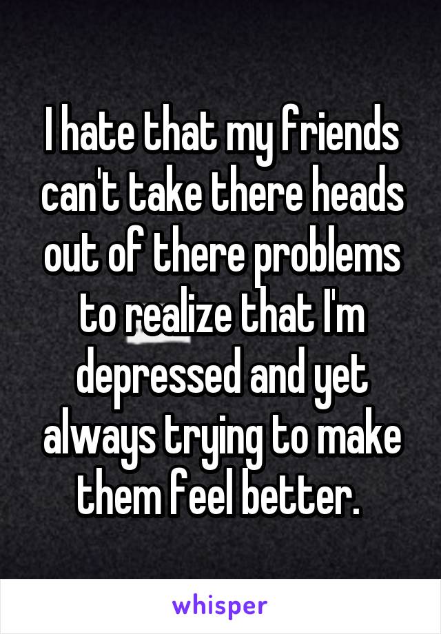 I hate that my friends can't take there heads out of there problems to realize that I'm depressed and yet always trying to make them feel better. 