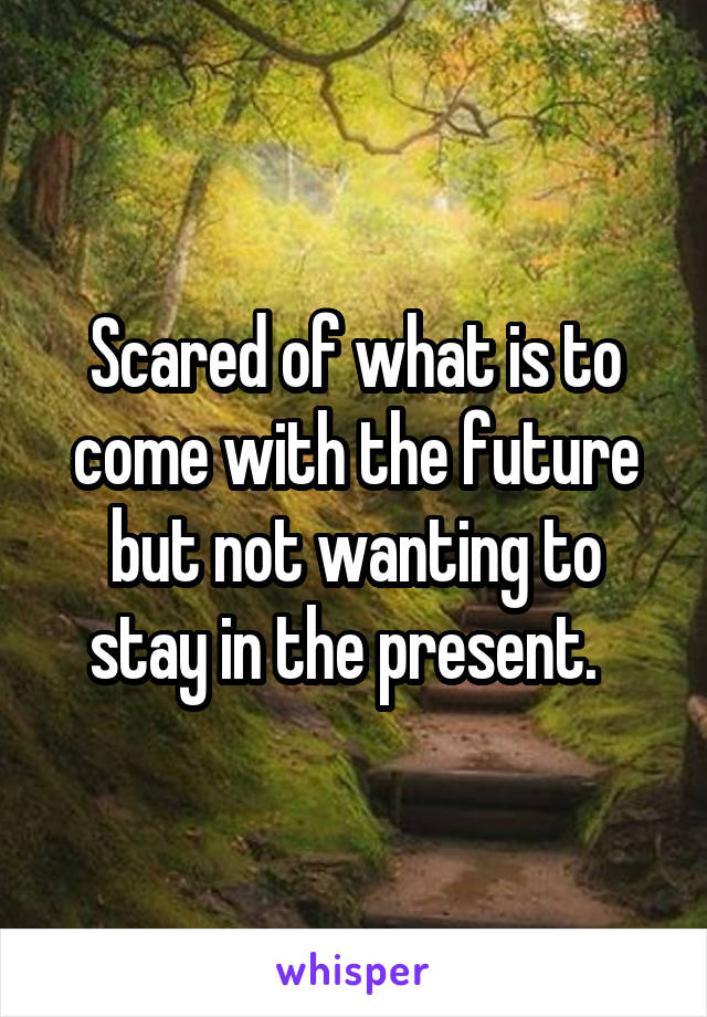 Scared of what is to come with the future but not wanting to stay in the present.  