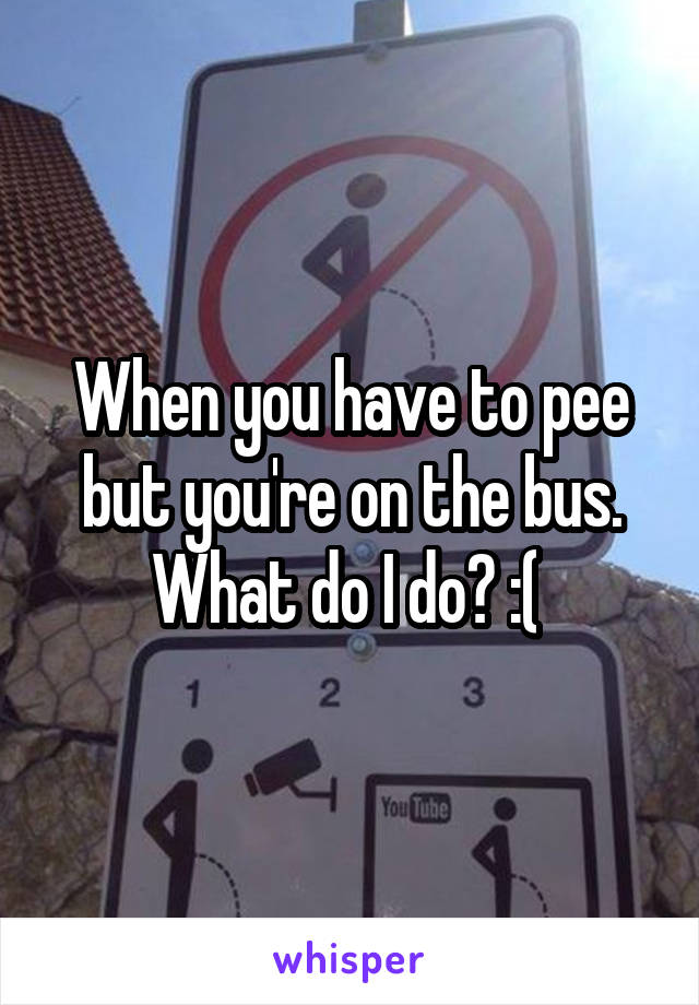 When you have to pee but you're on the bus. What do I do? :( 