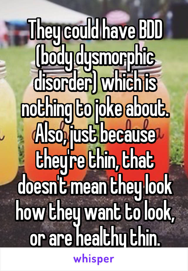 They could have BDD (body dysmorphic disorder) which is nothing to joke about. Also, just because they're thin, that doesn't mean they look how they want to look, or are healthy thin.