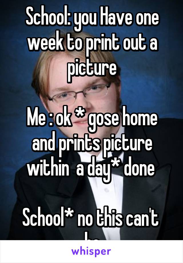 School: you Have one week to print out a picture

Me : ok * gose home and prints picture within  a day* done 

School* no this can't  be