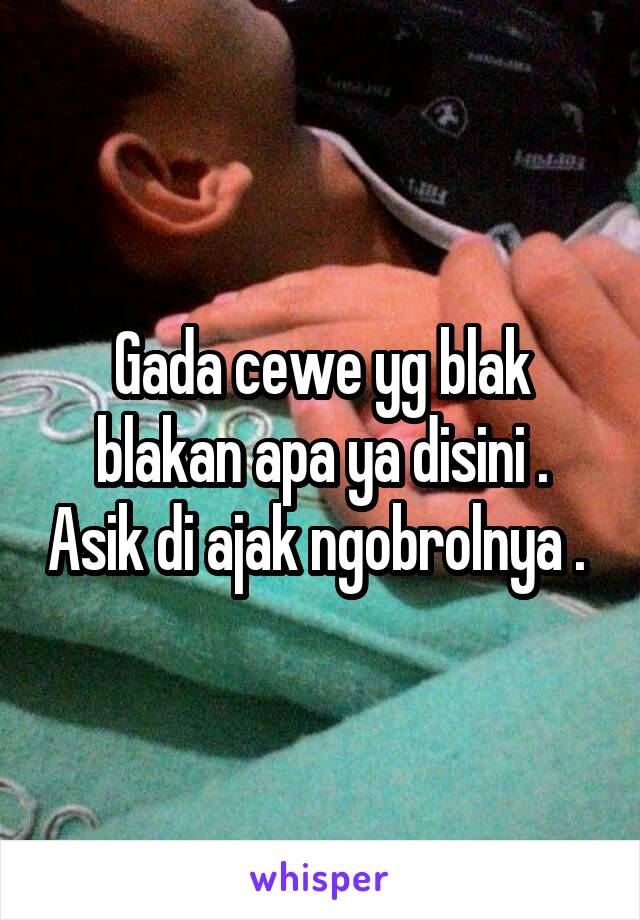 Gada cewe yg blak blakan apa ya disini . Asik di ajak ngobrolnya . 