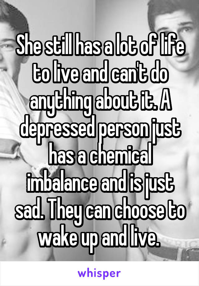 She still has a lot of life to live and can't do anything about it. A depressed person just has a chemical imbalance and is just sad. They can choose to wake up and live. 