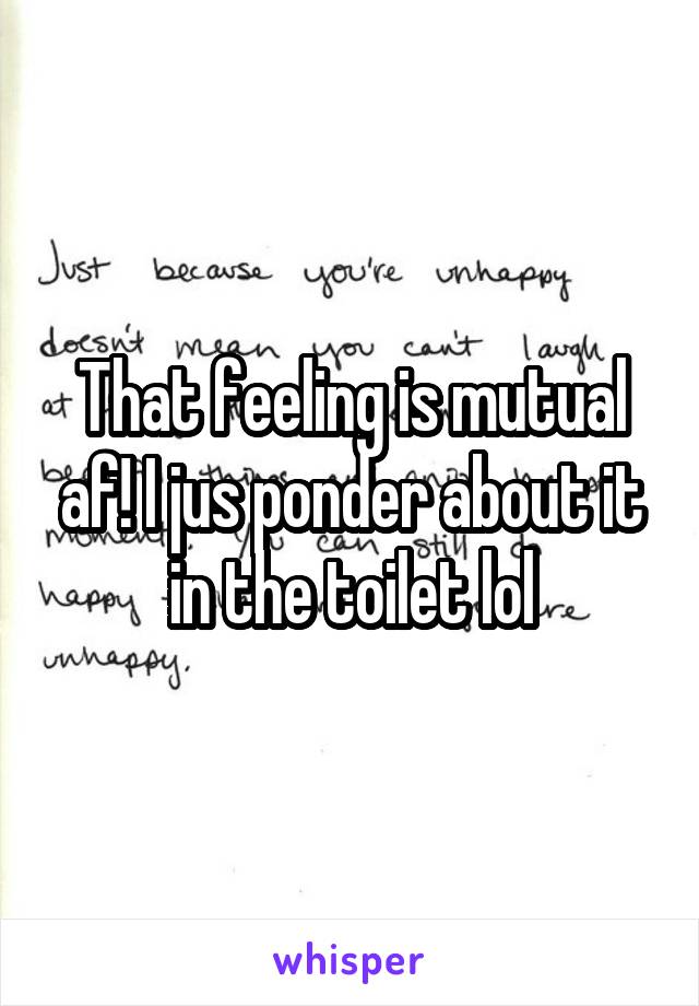 That feeling is mutual af! I jus ponder about it in the toilet lol