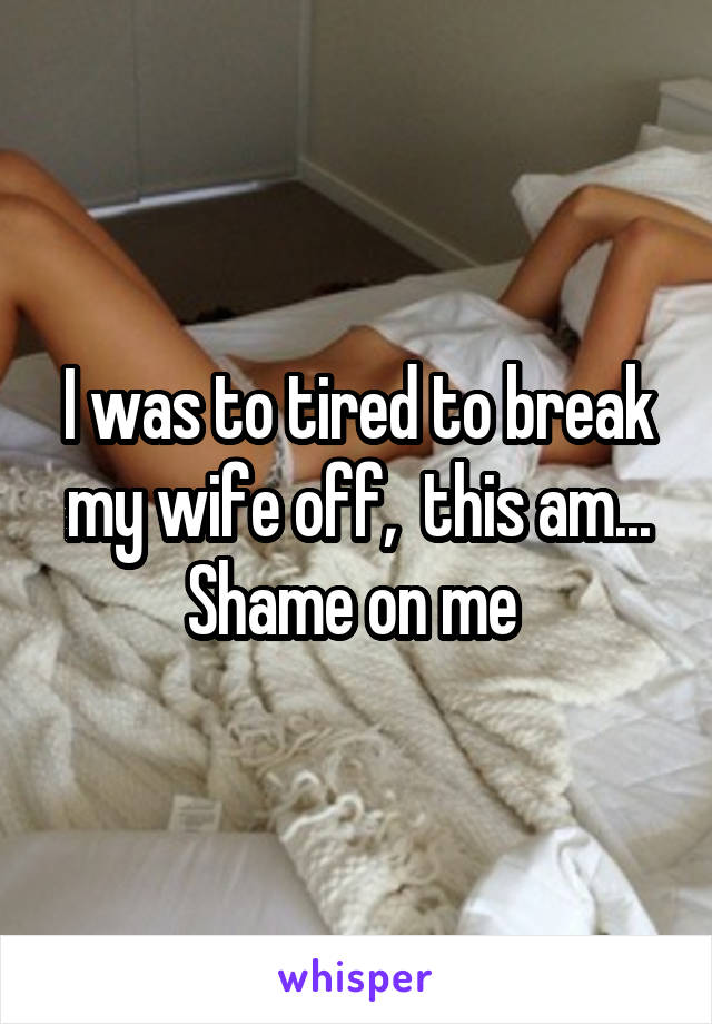 I was to tired to break my wife off,  this am... Shame on me 