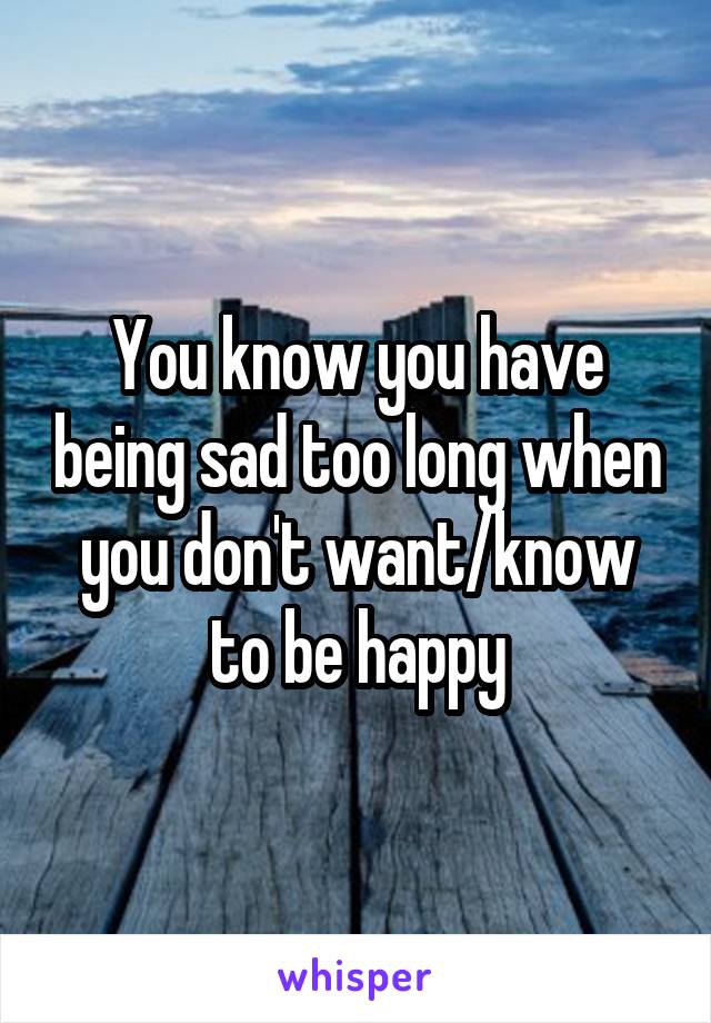 You know you have being sad too long when you don't want/know to be happy