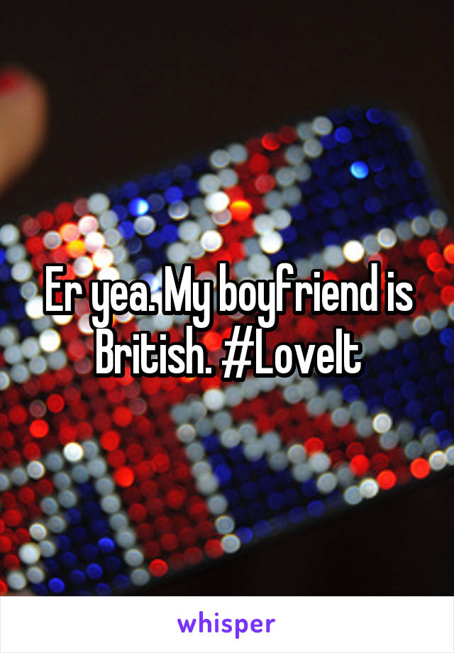 Er yea. My boyfriend is British. #LoveIt