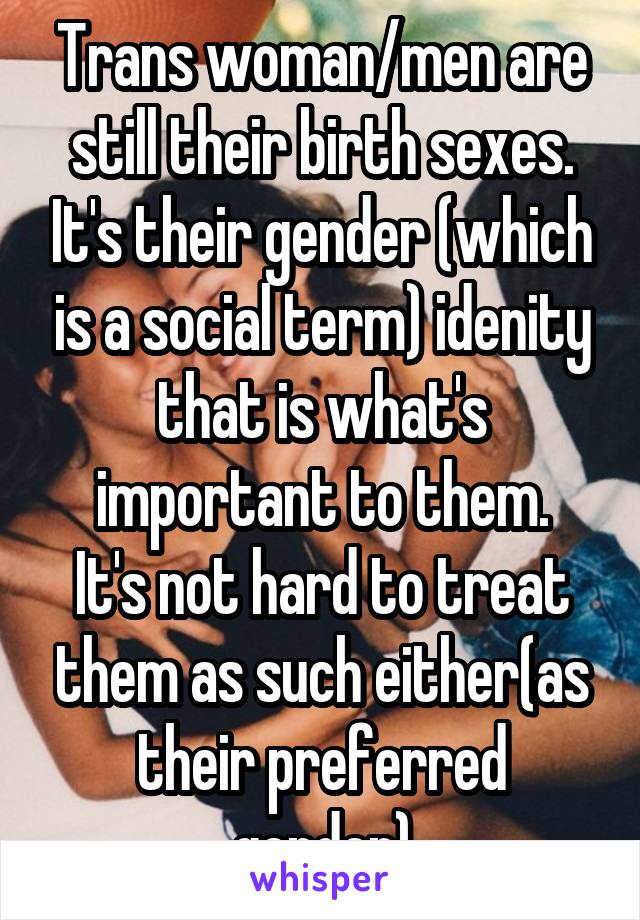 Trans woman/men are still their birth sexes. It's their gender (which is a social term) idenity that is what's important to them.
It's not hard to treat them as such either(as their preferred gender)