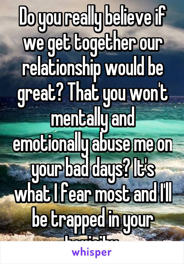 Do you really believe if we get together our relationship would be great? That you won't mentally and emotionally abuse me on your bad days? It's what I fear most and I'll be trapped in your toxicity.