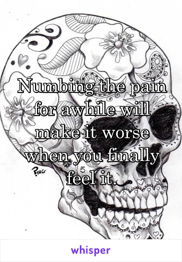 Numbing the pain for awhile will make it worse when you finally feel it.