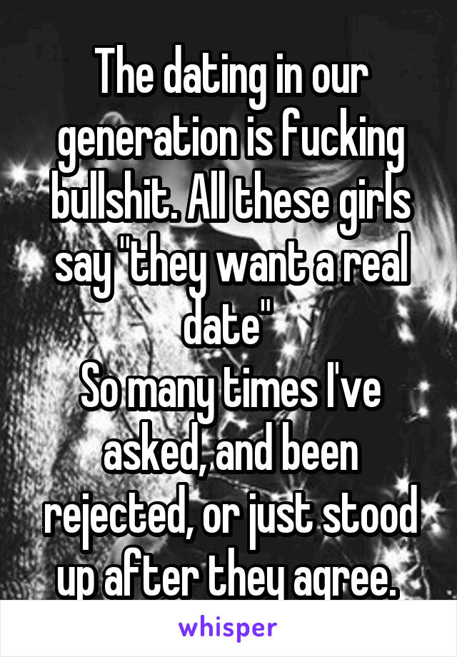 The dating in our generation is fucking bullshit. All these girls say "they want a real date" 
So many times I've asked, and been rejected, or just stood up after they agree. 