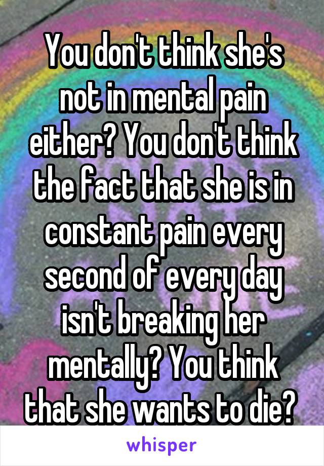 You don't think she's not in mental pain either? You don't think the fact that she is in constant pain every second of every day isn't breaking her mentally? You think that she wants to die? 