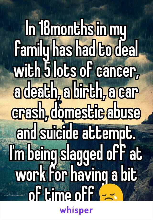 In 18months in my family has had to deal with 5 lots of cancer, a death, a birth, a car crash, domestic abuse and suicide attempt. I'm being slagged off at work for having a bit of time off 😢