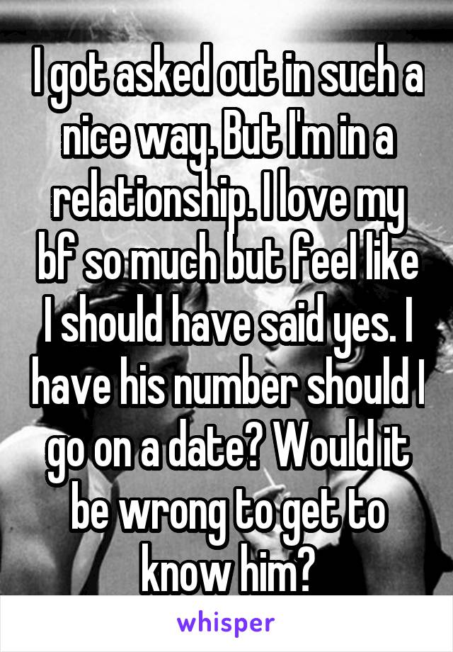 I got asked out in such a nice way. But I'm in a relationship. I love my bf so much but feel like I should have said yes. I have his number should I go on a date? Would it be wrong to get to know him?