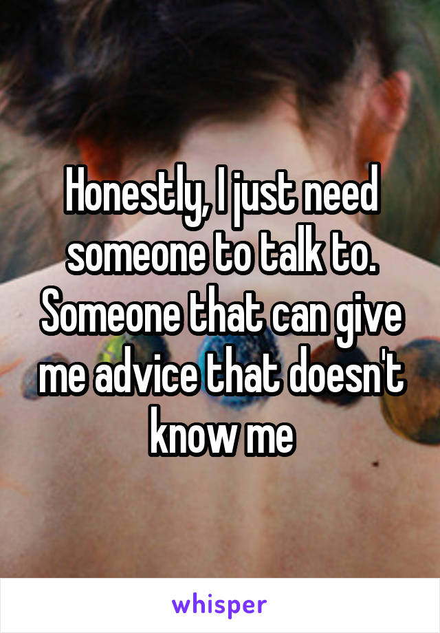 Honestly, I just need someone to talk to. Someone that can give me advice that doesn't know me