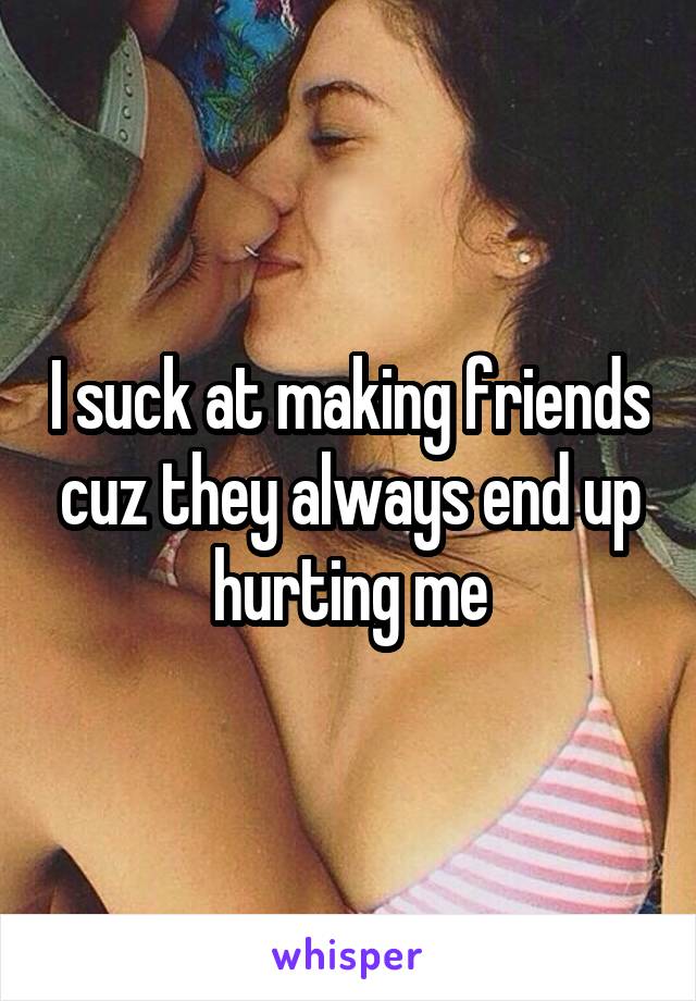 I suck at making friends cuz they always end up hurting me