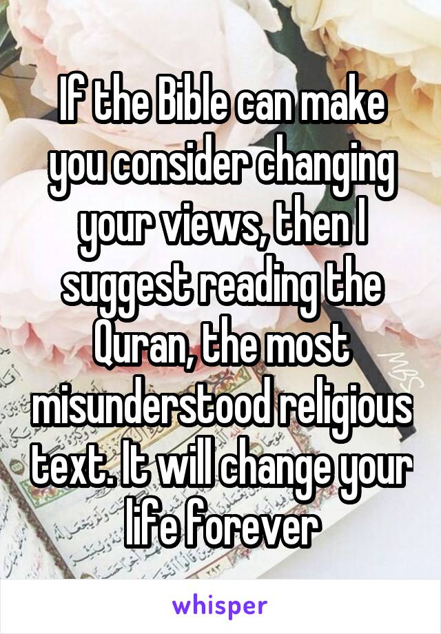 If the Bible can make you consider changing your views, then I suggest reading the Quran, the most misunderstood religious text. It will change your life forever