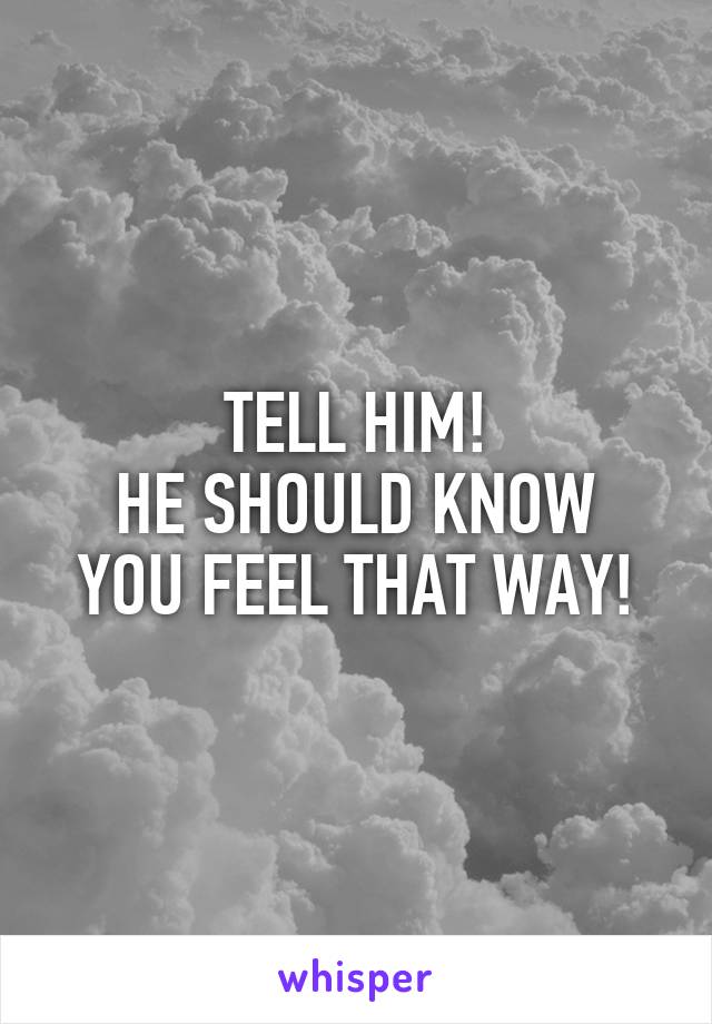 TELL HIM!
HE SHOULD KNOW YOU FEEL THAT WAY!