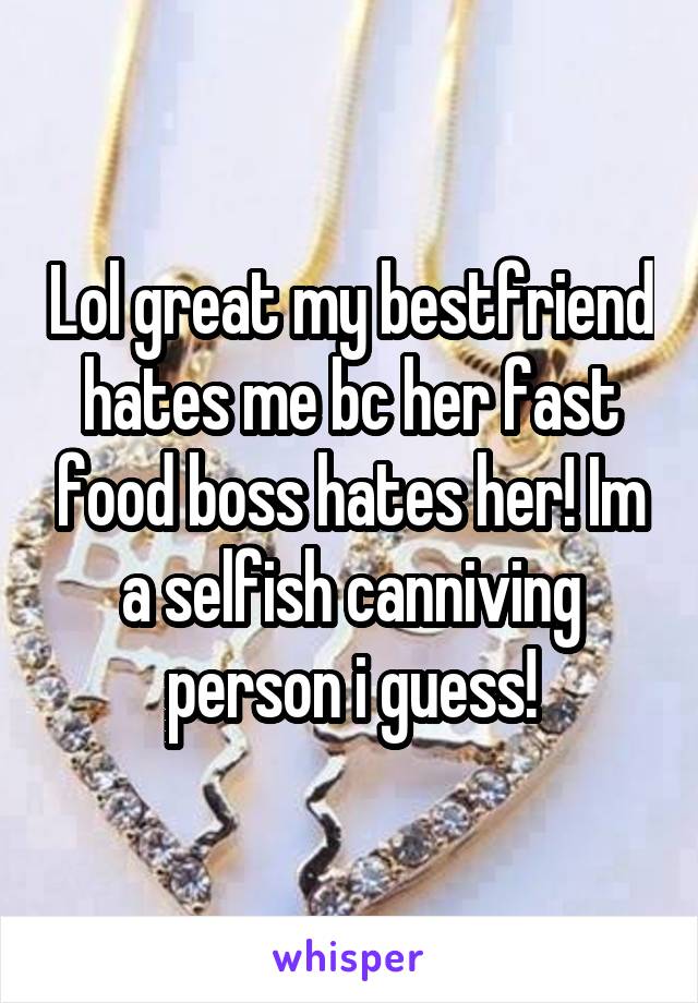 Lol great my bestfriend hates me bc her fast food boss hates her! Im a selfish canniving person i guess!