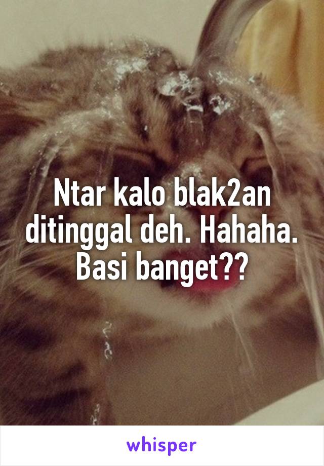 Ntar kalo blak2an ditinggal deh. Hahaha. Basi banget😅😅