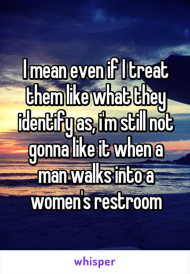 I mean even if I treat them like what they identify as, i'm still not gonna like it when a man walks into a women's restroom