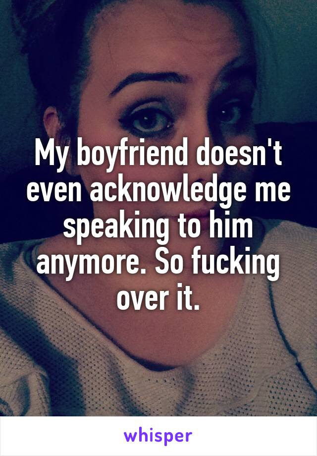 My boyfriend doesn't even acknowledge me speaking to him anymore. So fucking over it.