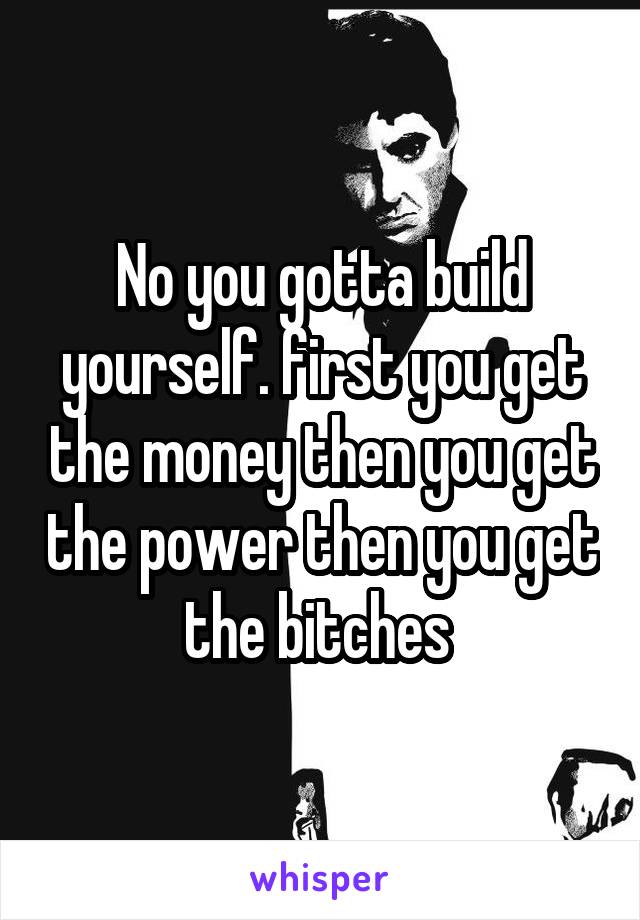 No you gotta build yourself. first you get the money then you get the power then you get the bitches 