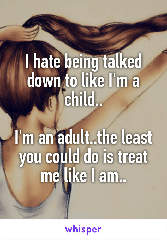 I hate being talked down to like I'm a child..

I'm an adult..the least you could do is treat me like I am..