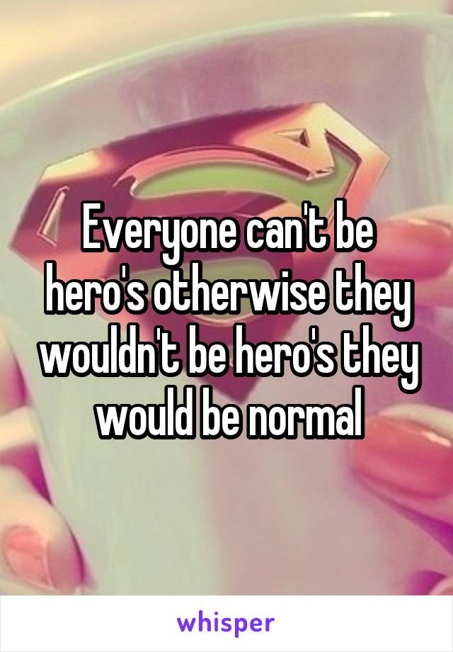 Everyone can't be hero's otherwise they wouldn't be hero's they would be normal