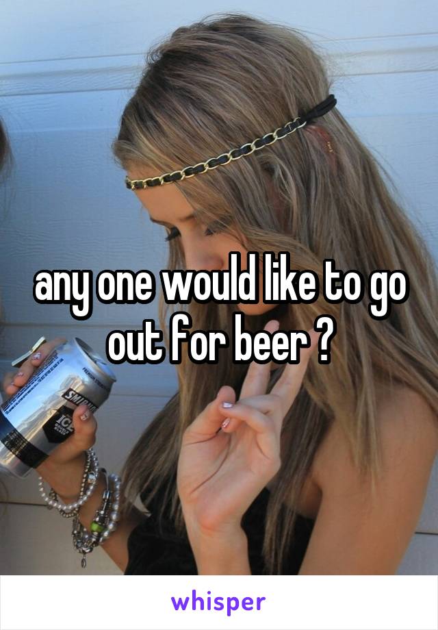 any one would like to go out for beer ?