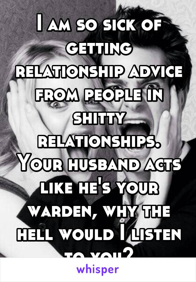 I am so sick of getting relationship advice from people in shitty relationships. Your husband acts like he's your warden, why the hell would I listen to you?