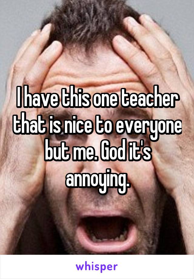 I have this one teacher that is nice to everyone but me. God it's annoying.