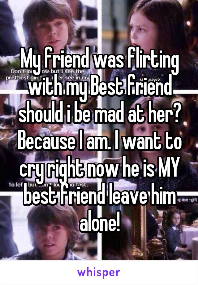 My friend was flirting with my Best friend should i be mad at her? Because I am. I want to cry right now he is MY best friend leave him alone!