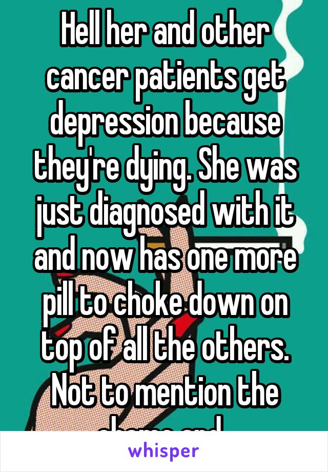 Hell her and other cancer patients get depression because they're dying. She was just diagnosed with it and now has one more pill to choke down on top of all the others. Not to mention the chemo and  