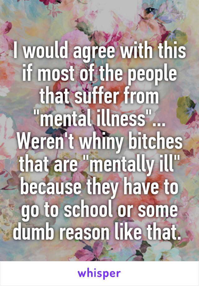 I would agree with this if most of the people that suffer from "mental illness"... Weren't whiny bitches that are "mentally ill" because they have to go to school or some dumb reason like that. 