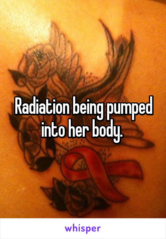 Radiation being pumped into her body. 