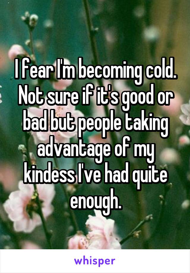 I fear I'm becoming cold. Not sure if it's good or bad but people taking advantage of my kindess I've had quite enough.