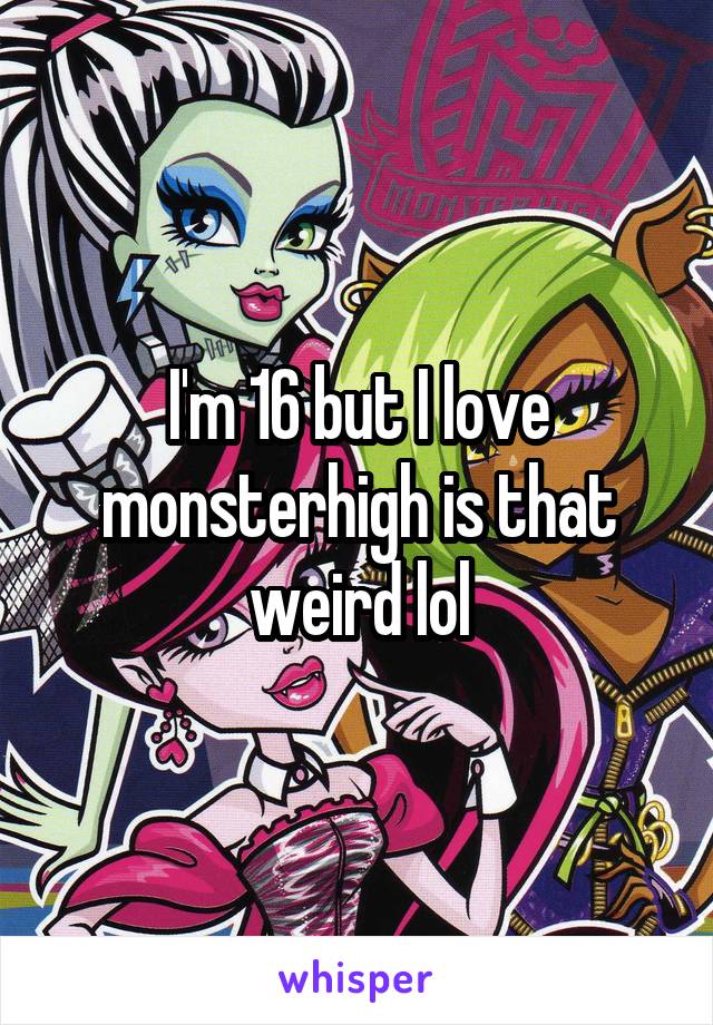 I'm 16 but I love monsterhigh is that weird lol