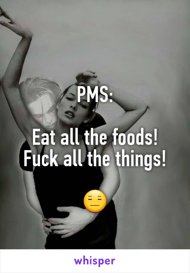 PMS:

Eat all the foods!
Fuck all the things!

😑