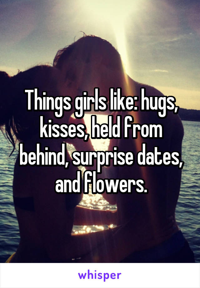 Things girls like: hugs, kisses, held from behind, surprise dates, and flowers.