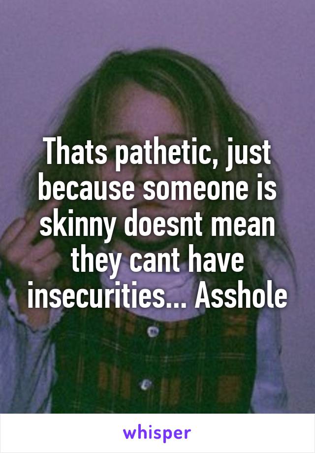 Thats pathetic, just because someone is skinny doesnt mean they cant have insecurities... Asshole