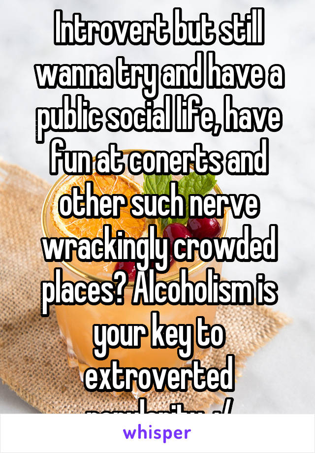 Introvert but still wanna try and have a public social life, have fun at conerts and other such nerve wrackingly crowded places? Alcoholism is your key to extroverted popularity. :/