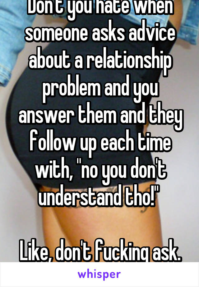 Don't you hate when someone asks advice about a relationship problem and you answer them and they follow up each time with, "no you don't understand tho!" 

Like, don't fucking ask.
