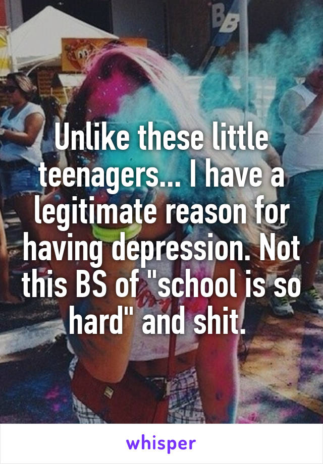 Unlike these little teenagers... I have a legitimate reason for having depression. Not this BS of "school is so hard" and shit. 