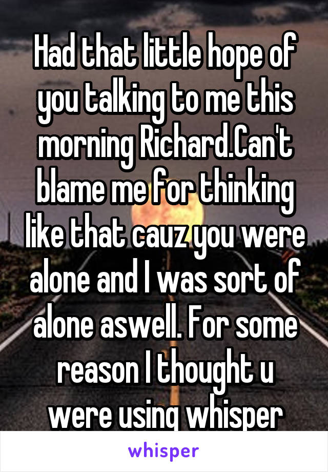 Had that little hope of you talking to me this morning Richard.Can't blame me for thinking like that cauz you were alone and I was sort of alone aswell. For some reason I thought u were using whisper