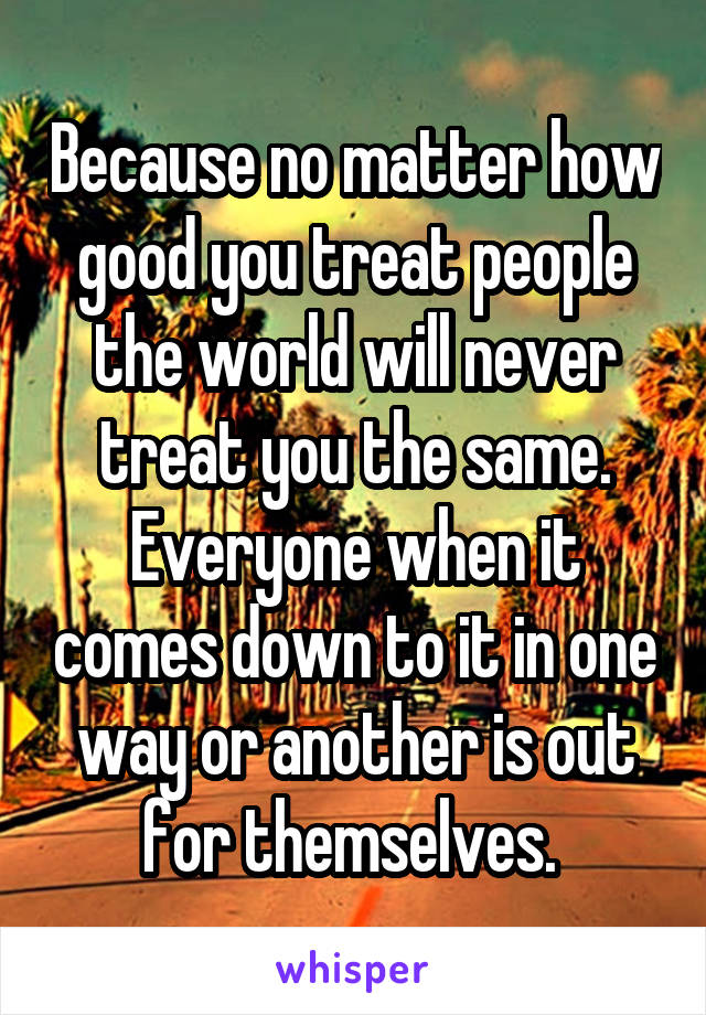 Because no matter how good you treat people the world will never treat you the same. Everyone when it comes down to it in one way or another is out for themselves. 